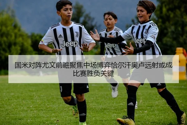 国米对阵尤文前瞻聚焦中场博弈恰尔汗奥卢远射或成比赛胜负关键